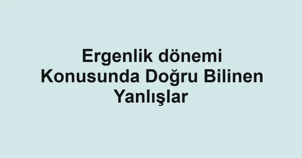 ergenlik-donemi-konusunda-dogru-bilinen-yanlislar.webp
